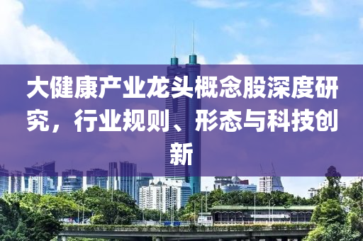 大健康產業龍頭概念股深度研究，行業規則、形態與科技創新